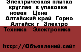 Электрическая плитка круглая, в упаковке, новая › Цена ­ 2 700 - Алтайский край, Горно-Алтайск г. Электро-Техника » Электроника   